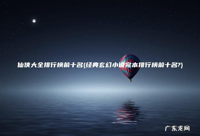 仙侠大全排行榜前十名(经典玄幻小说完本排行榜前十名?)