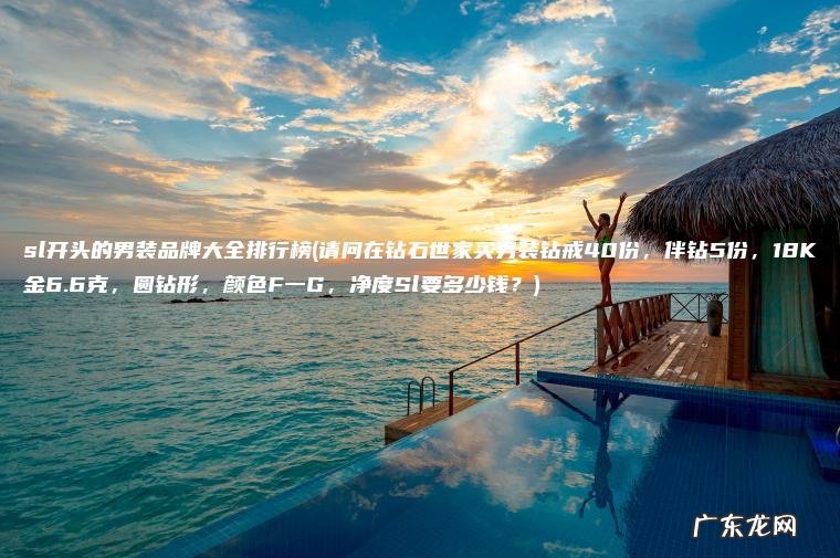 请问在钻石世家买男装钻戒40份，伴钻5份，18K金6.6克，圆钻形，颜色F一G，净度Sl要多少钱？ sl开头的男装品牌大全排行榜