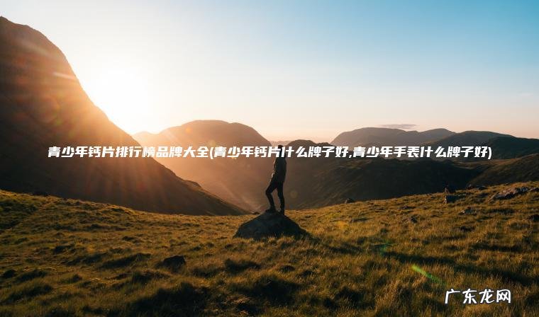 青少年钙片什么牌子好,青少年手表什么牌子好 青少年钙片排行榜品牌大全