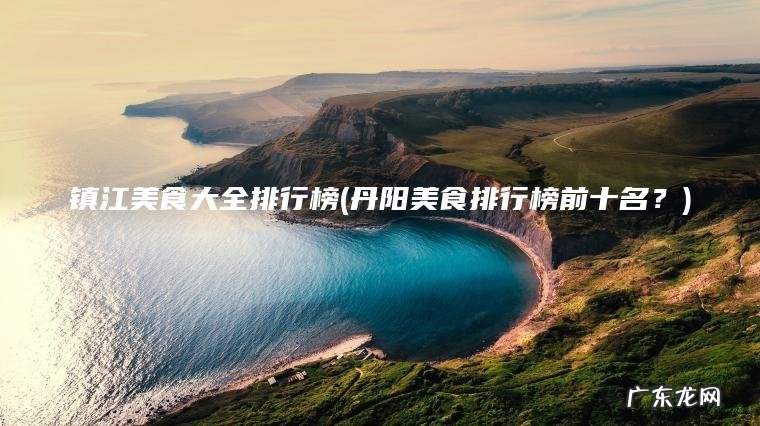 镇江美食大全排行榜(丹阳美食排行榜前十名？)