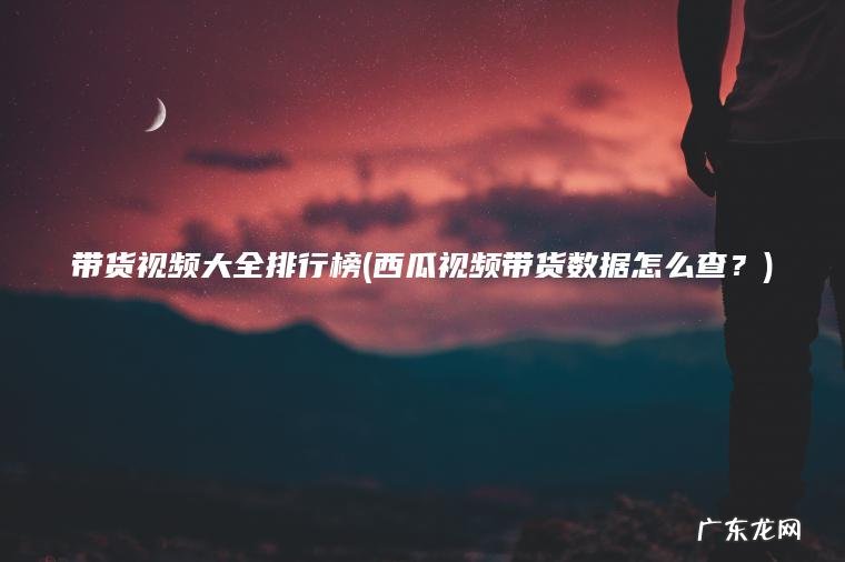 带货视频大全排行榜(西瓜视频带货数据怎么查？)