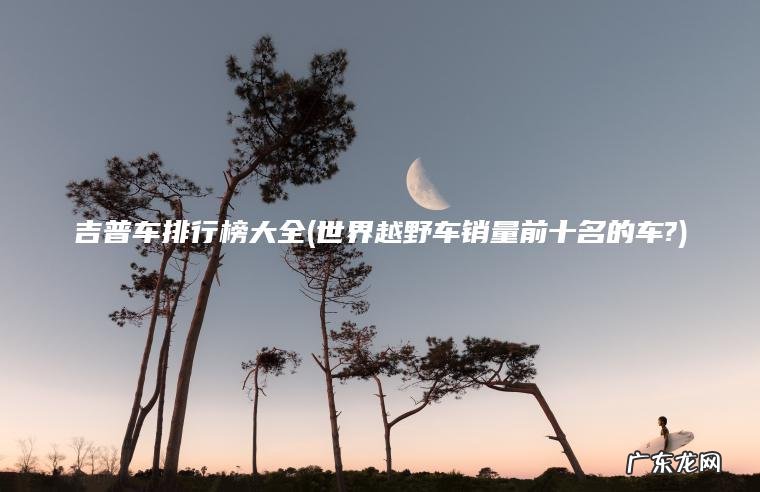 世界越野车销量前十名的车? 吉普车排行榜大全