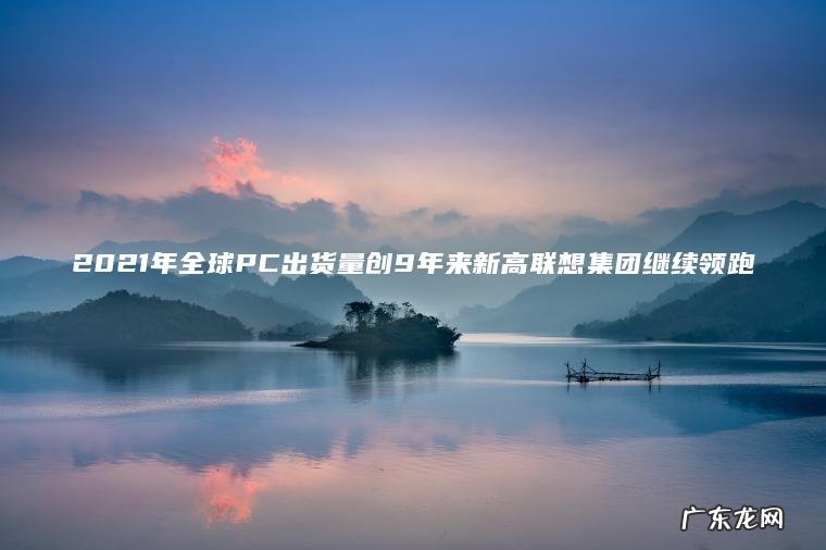 2021年全球PC出货量创9年来新高联想集团继续领跑