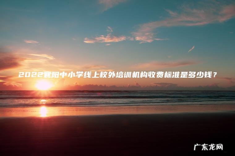 2022襄阳中小学线上校外培训机构收费标准是多少钱？