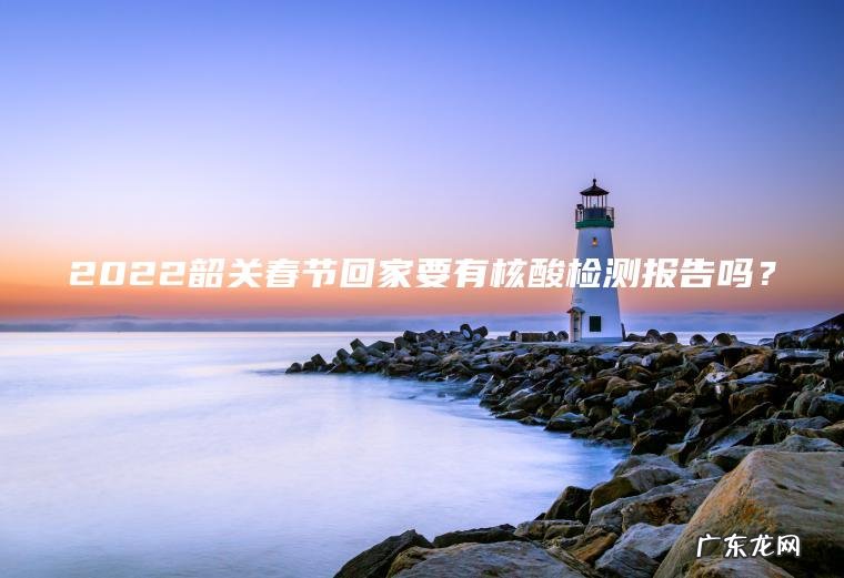 2022韶关春节回家要有核酸检测报告吗？
