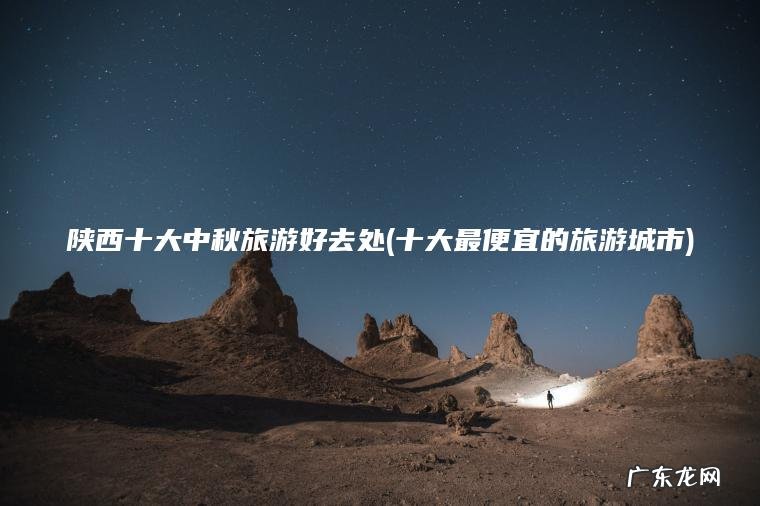 陕西十大中秋旅游好去处(十大最便宜的旅游城市)
