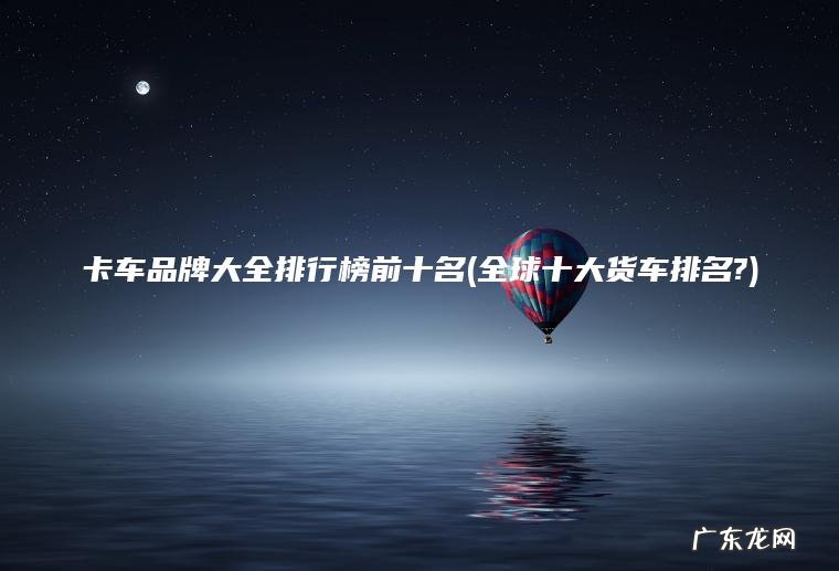 卡车品牌大全排行榜前十名(全球十大货车排名?)