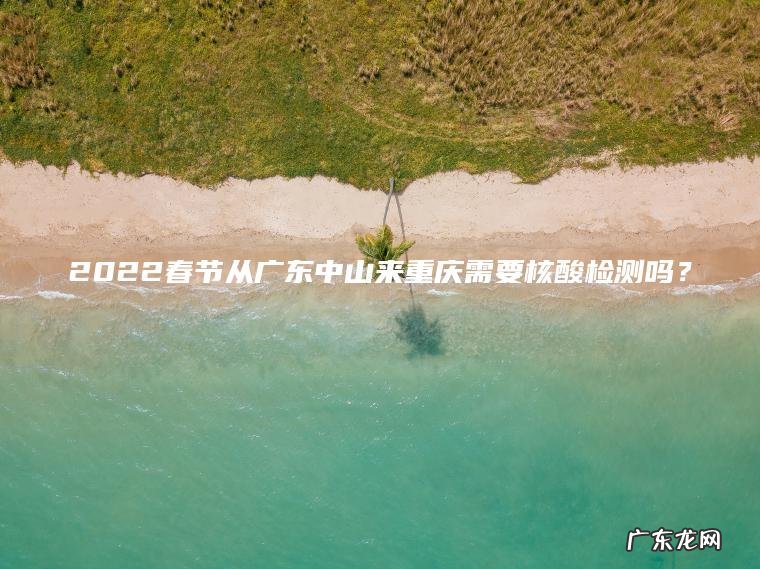 2022春节从广东中山来重庆需要核酸检测吗？