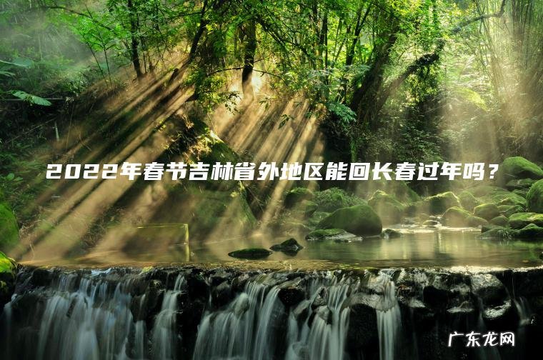 2022年春节吉林省外地区能回长春过年吗？