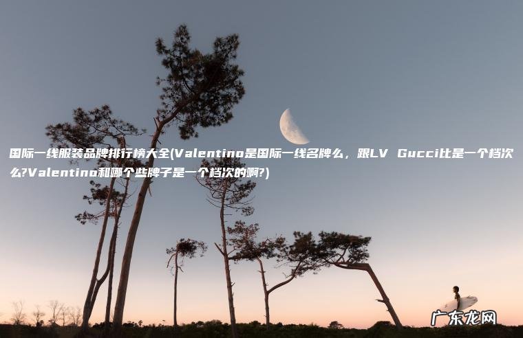 国际一线服装品牌排行榜大全(Valentino是国际一线名牌么 ， 跟LV Gucci比是一个档次么?Valentino和哪个些牌子是一个档次的啊?)
