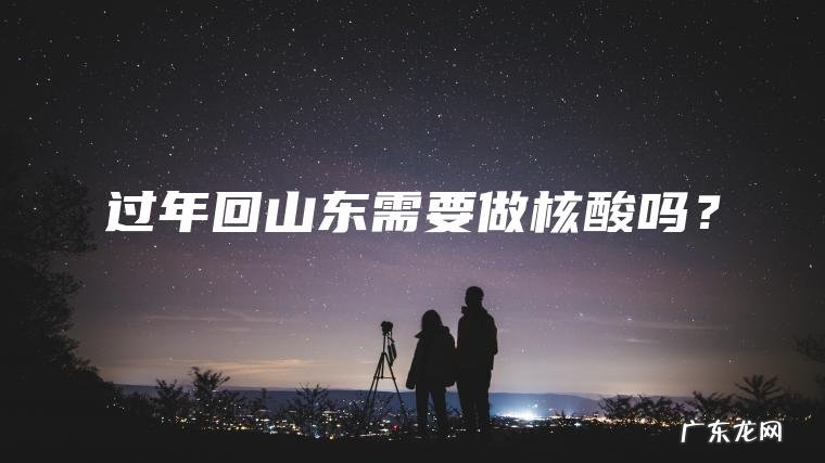 过年回山东需要做核酸吗？