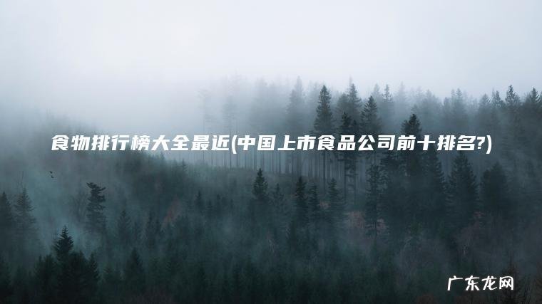 食物排行榜大全最近(中国上市食品公司前十排名?)