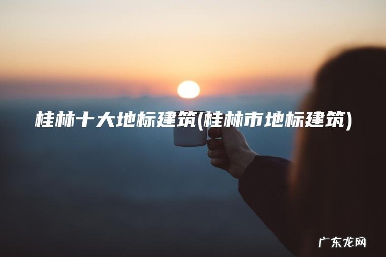 桂林十大地标建筑(桂林市地标建筑)