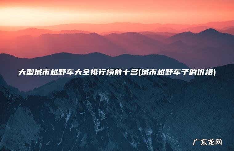 大型城市越野车大全排行榜前十名(城市越野车子的价格)