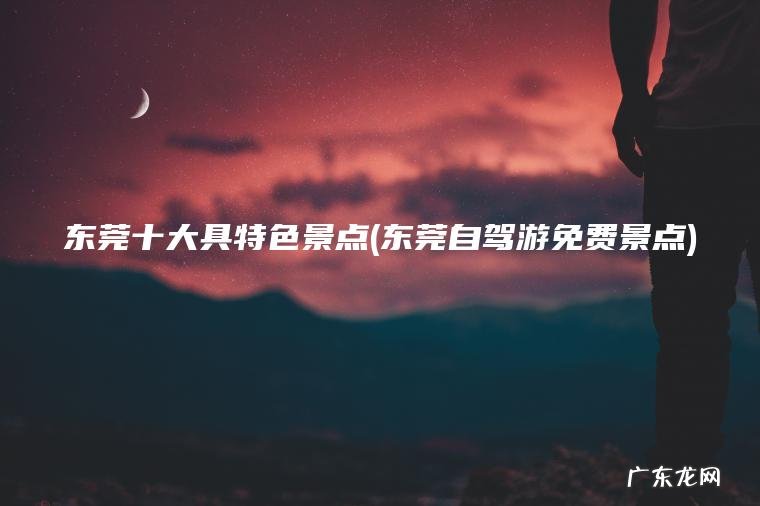 东莞十大具特色景点(东莞自驾游免费景点)