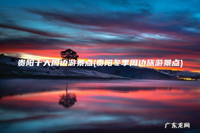 贵阳十大周边游景点(贵阳冬季周边旅游景点)