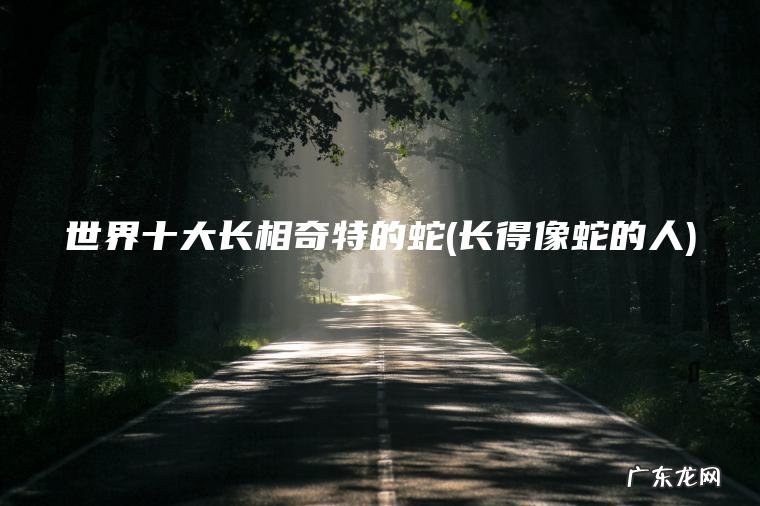 世界十大长相奇特的蛇(长得像蛇的人)