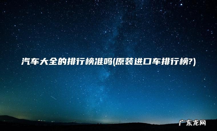 汽车大全的排行榜准吗(原装进口车排行榜?)