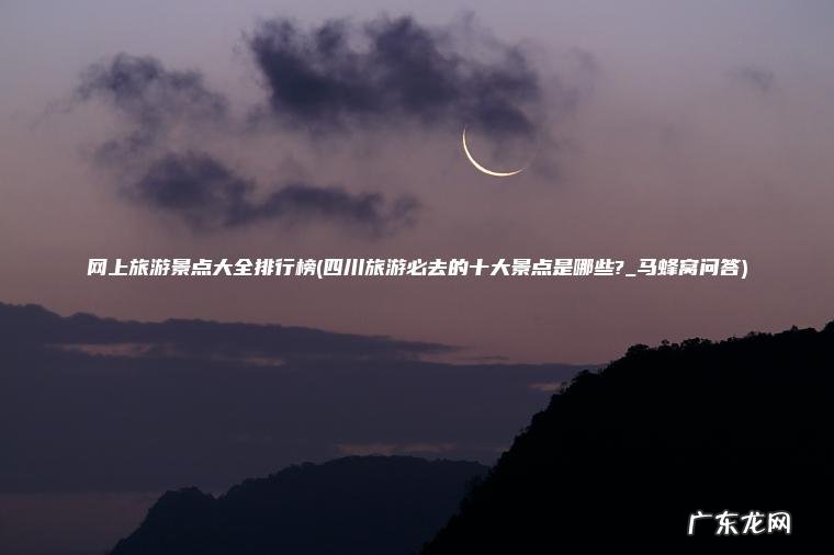 网上旅游景点大全排行榜(四川旅游必去的十大景点是哪些?_马蜂窝问答)