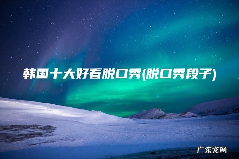 韩国十大好看脱口秀(脱口秀段子)