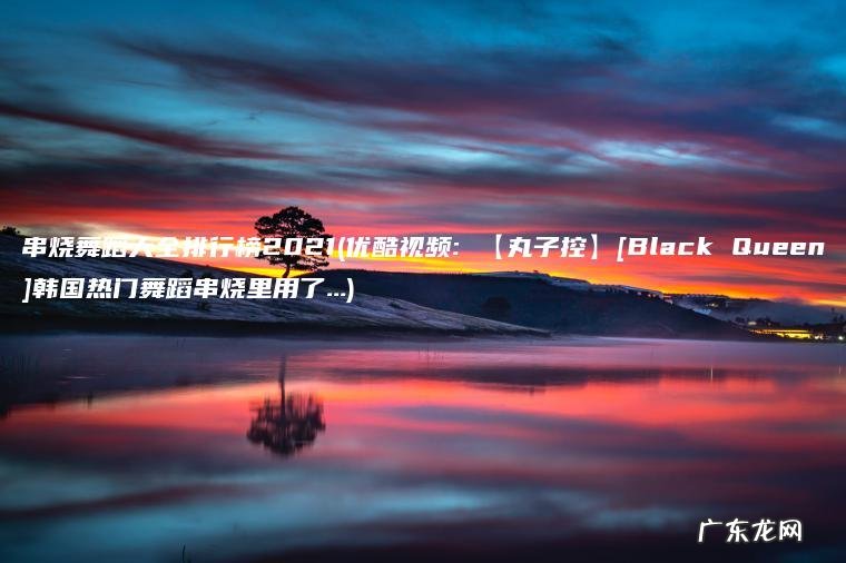 串烧舞蹈大全排行榜2021(优酷视频: 【丸子控】[Black Queen]韩国热门舞蹈串烧里用了…)