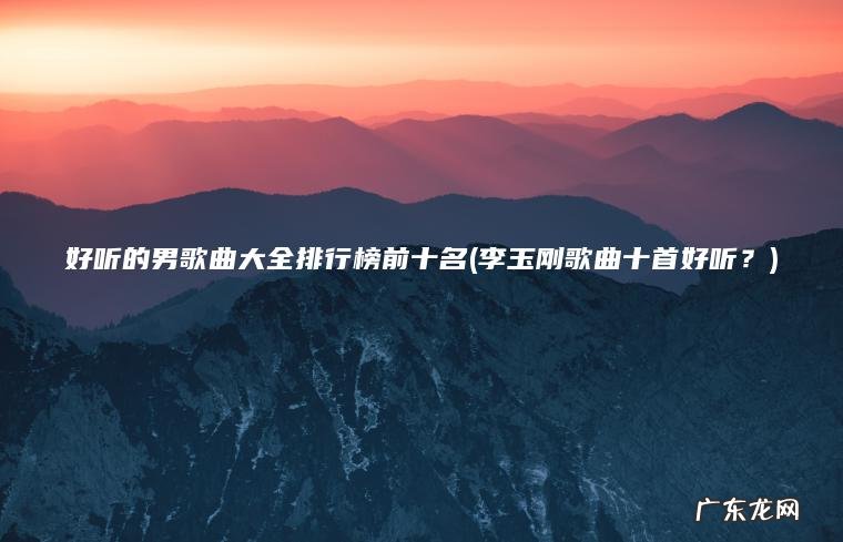 好听的男歌曲大全排行榜前十名(李玉刚歌曲十首好听？)