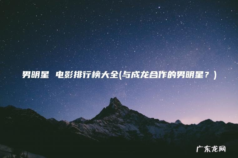 男明星 电影排行榜大全(与成龙合作的男明星？)