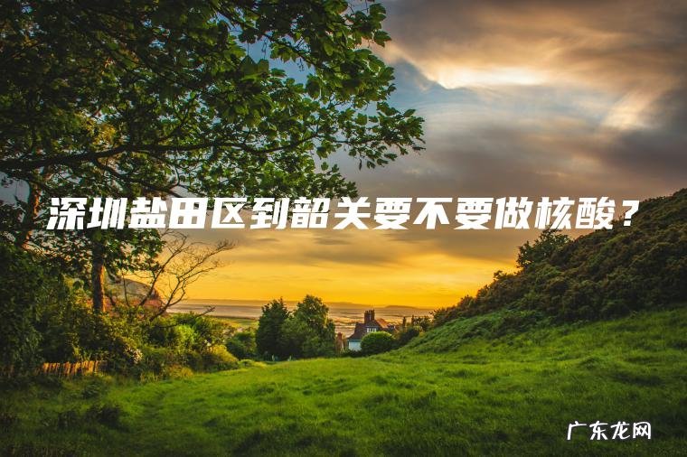 深圳盐田区到韶关要不要做核酸？