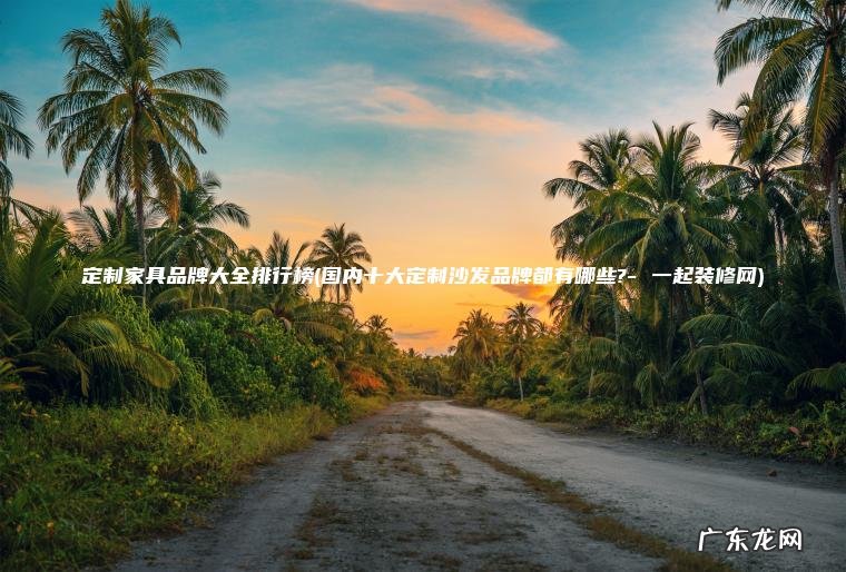 定制家具品牌大全排行榜(国内十大定制沙发品牌都有哪些?- 一起装修网)