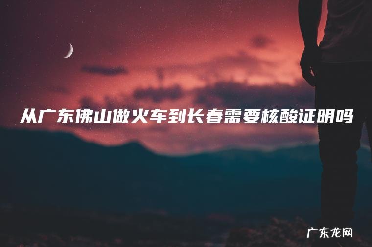 从广东佛山做火车到长春需要核酸证明吗