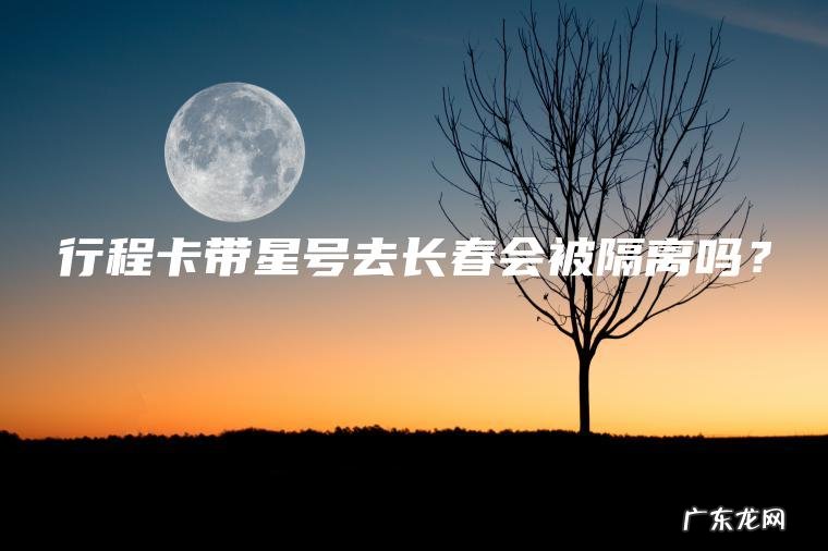 行程卡带星号去长春会被隔离吗？