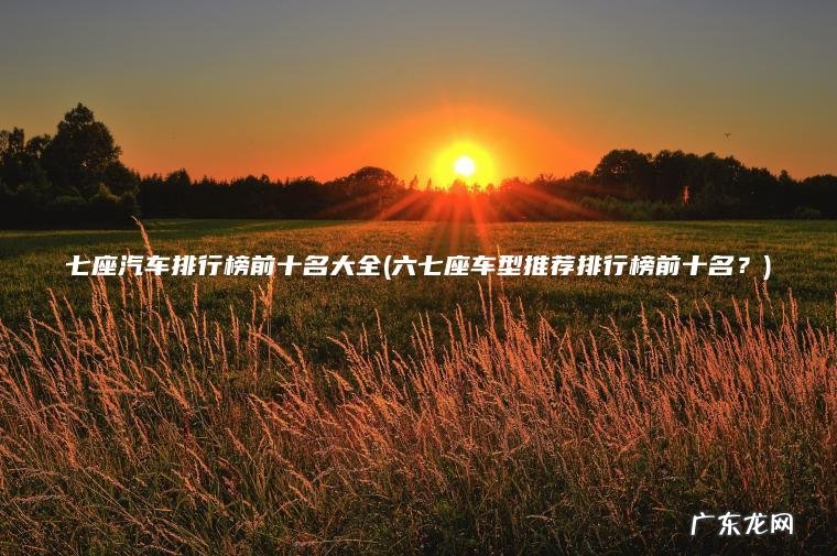 七座汽车排行榜前十名大全(六七座车型推荐排行榜前十名？)