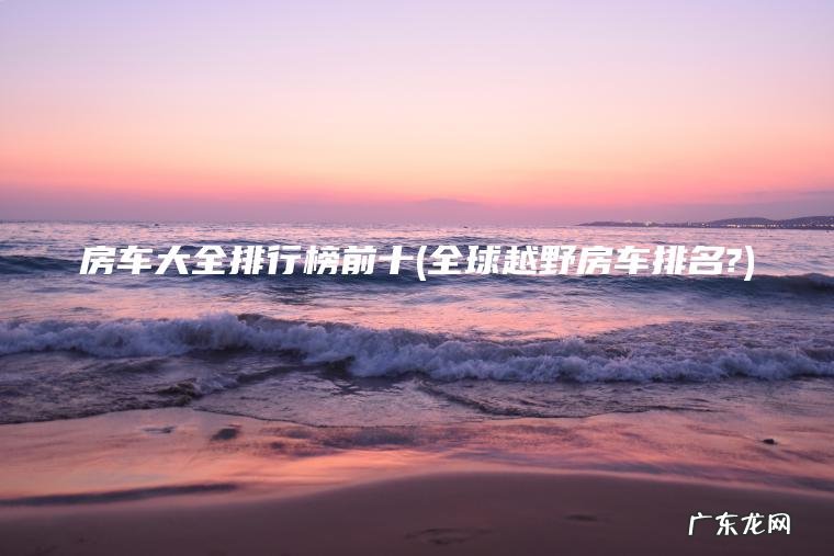 房车大全排行榜前十(全球越野房车排名?)
