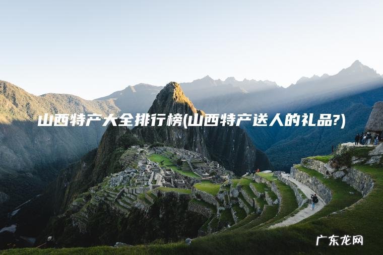 山西特产大全排行榜(山西特产送人的礼品?)