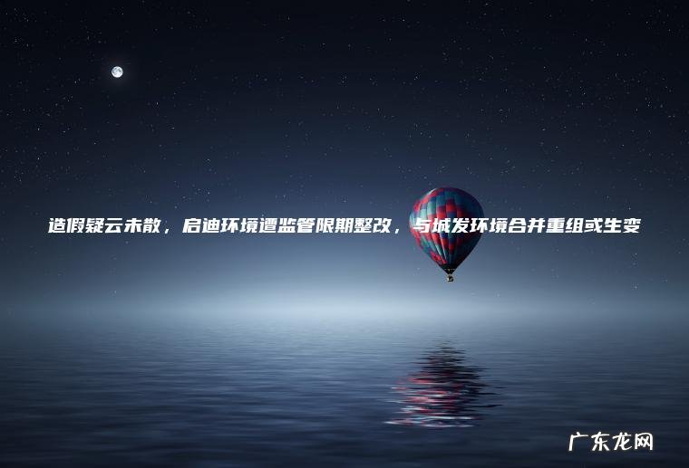 造假疑云未散， 启迪环境遭监管限期整改， 与城发环境合并重组或生变