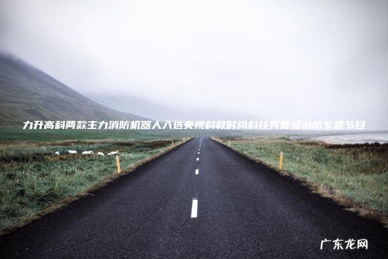 力升高科两款主力消防机器人入选央视科教时尚科技秀智慧消防专题节目