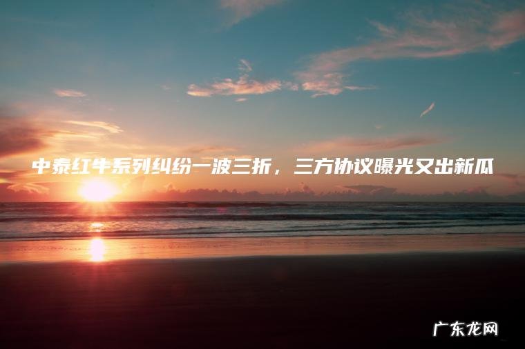 中泰红牛系列纠纷一波三折，三方协议曝光又出新瓜