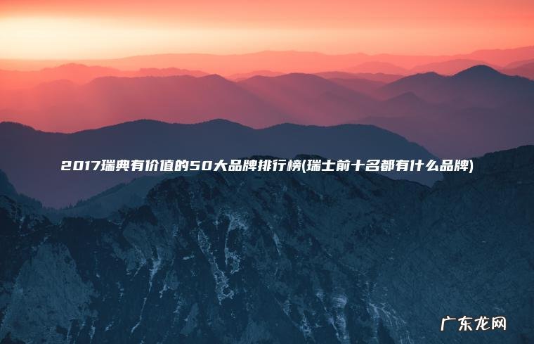 2017瑞典有价值的50大品牌排行榜(瑞士前十名都有什么品牌)