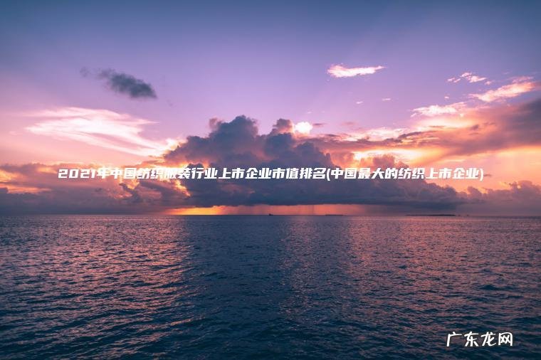 2021年中国纺织服装行业上市企业市值排名(中国最大的纺织上市企业)