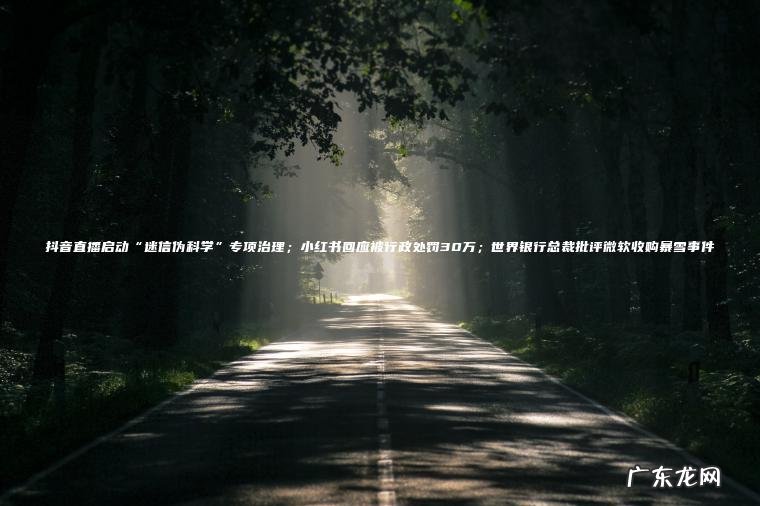 抖音直播启动“迷信伪科学”专项治理；小红书回应被行政处罚30万；世界银行总裁批评微软收购暴雪事件