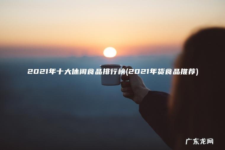 2021年十大休闲食品排行榜(2021年货食品推荐)