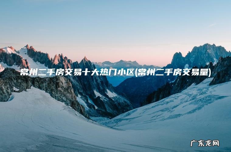 常州二手房交易十大热门小区(常州二手房交易量)