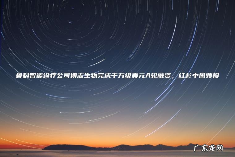 骨科智能诊疗公司博志生物完成千万级美元A轮融资， 红杉中国领投