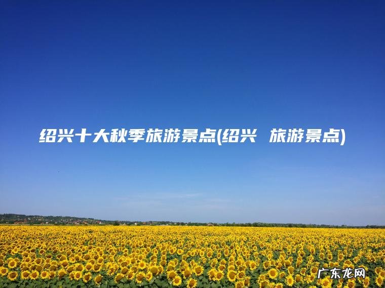 绍兴十大秋季旅游景点(绍兴 旅游景点)