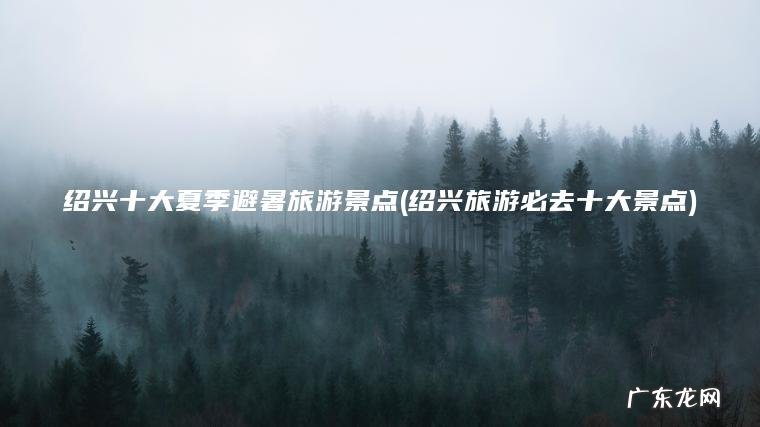 绍兴十大夏季避暑旅游景点(绍兴旅游必去十大景点)