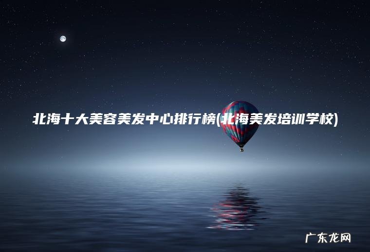 北海十大美容美发中心排行榜(北海美发培训学校)