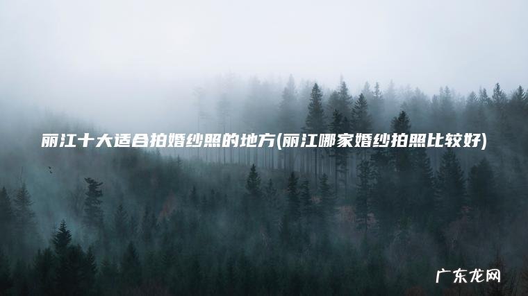 丽江十大适合拍婚纱照的地方(丽江哪家婚纱拍照比较好)