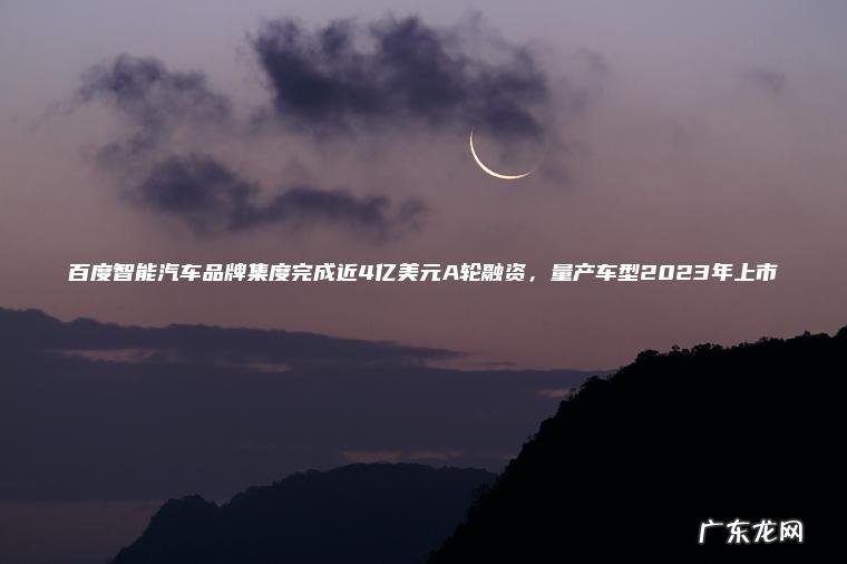 百度智能汽车品牌集度完成近4亿美元A轮融资 ， 量产车型2023年上市