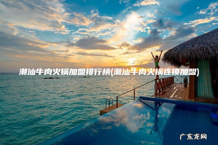 潮汕牛肉火锅加盟排行榜(潮汕牛肉火锅连锁加盟)