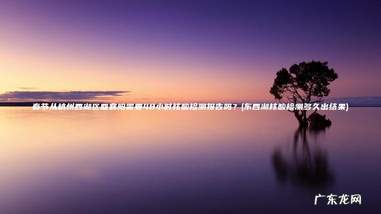 春节从杭州西湖区回襄阳需要48小时核酸检测报告吗？(东西湖核酸检测多久出结果)